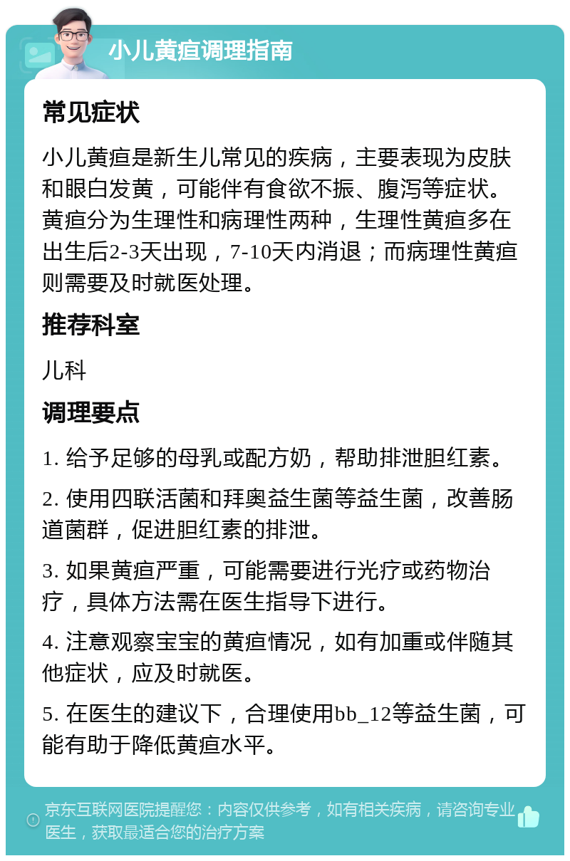 小儿黄疸调理指南 常见症状 小儿黄疸是新生儿常见的疾病，主要表现为皮肤和眼白发黄，可能伴有食欲不振、腹泻等症状。黄疸分为生理性和病理性两种，生理性黄疸多在出生后2-3天出现，7-10天内消退；而病理性黄疸则需要及时就医处理。 推荐科室 儿科 调理要点 1. 给予足够的母乳或配方奶，帮助排泄胆红素。 2. 使用四联活菌和拜奥益生菌等益生菌，改善肠道菌群，促进胆红素的排泄。 3. 如果黄疸严重，可能需要进行光疗或药物治疗，具体方法需在医生指导下进行。 4. 注意观察宝宝的黄疸情况，如有加重或伴随其他症状，应及时就医。 5. 在医生的建议下，合理使用bb_12等益生菌，可能有助于降低黄疸水平。