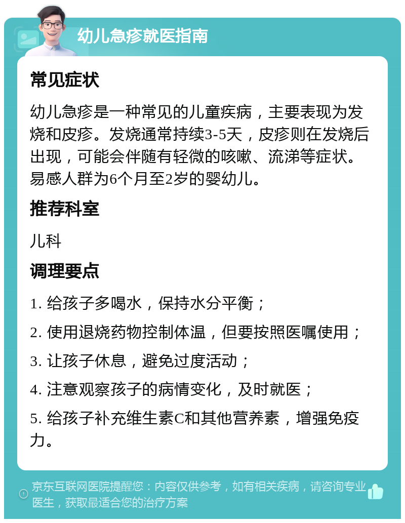 幼儿急疹就医指南 常见症状 幼儿急疹是一种常见的儿童疾病，主要表现为发烧和皮疹。发烧通常持续3-5天，皮疹则在发烧后出现，可能会伴随有轻微的咳嗽、流涕等症状。易感人群为6个月至2岁的婴幼儿。 推荐科室 儿科 调理要点 1. 给孩子多喝水，保持水分平衡； 2. 使用退烧药物控制体温，但要按照医嘱使用； 3. 让孩子休息，避免过度活动； 4. 注意观察孩子的病情变化，及时就医； 5. 给孩子补充维生素C和其他营养素，增强免疫力。