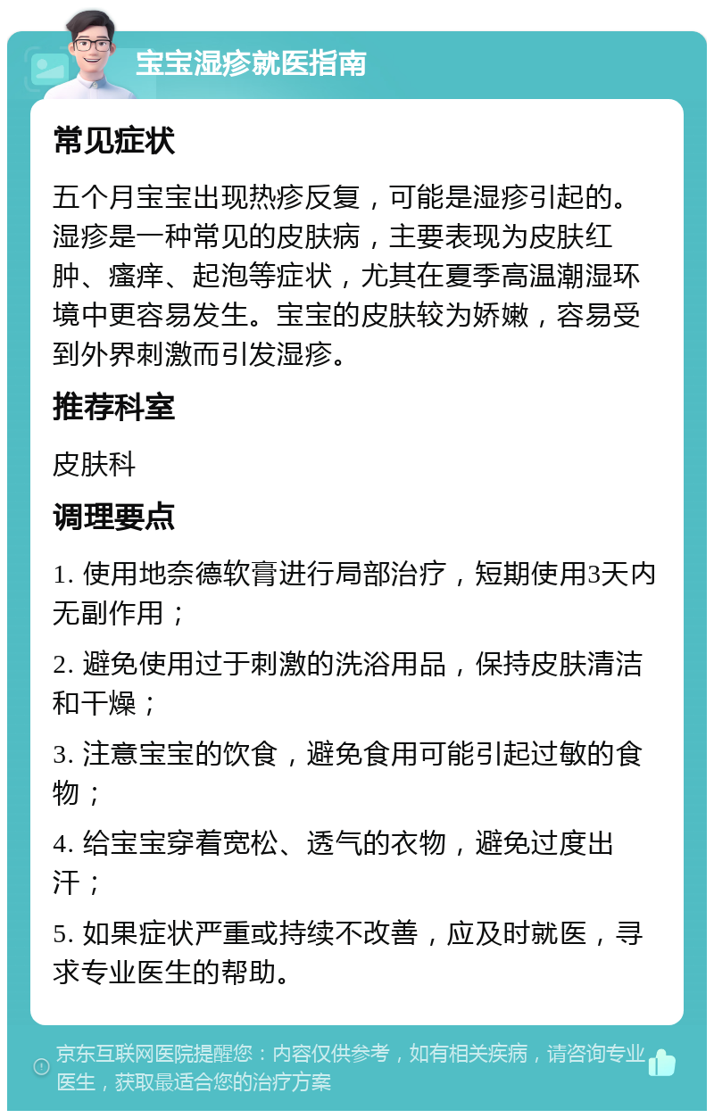 宝宝湿疹就医指南 常见症状 五个月宝宝出现热疹反复，可能是湿疹引起的。湿疹是一种常见的皮肤病，主要表现为皮肤红肿、瘙痒、起泡等症状，尤其在夏季高温潮湿环境中更容易发生。宝宝的皮肤较为娇嫩，容易受到外界刺激而引发湿疹。 推荐科室 皮肤科 调理要点 1. 使用地奈德软膏进行局部治疗，短期使用3天内无副作用； 2. 避免使用过于刺激的洗浴用品，保持皮肤清洁和干燥； 3. 注意宝宝的饮食，避免食用可能引起过敏的食物； 4. 给宝宝穿着宽松、透气的衣物，避免过度出汗； 5. 如果症状严重或持续不改善，应及时就医，寻求专业医生的帮助。