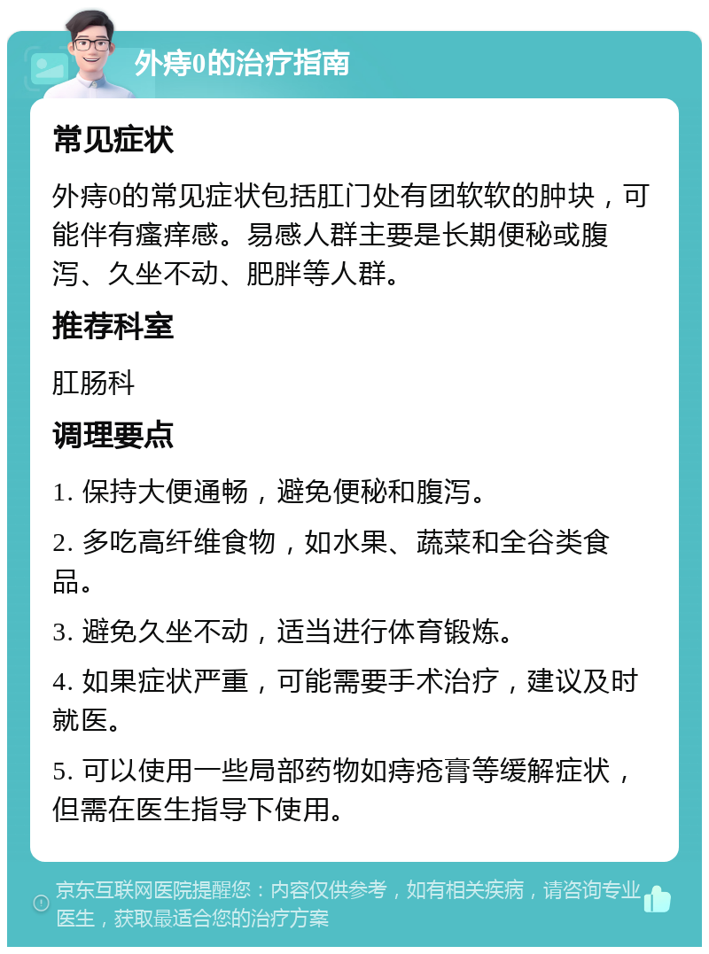 外痔0的治疗指南 常见症状 外痔0的常见症状包括肛门处有团软软的肿块，可能伴有瘙痒感。易感人群主要是长期便秘或腹泻、久坐不动、肥胖等人群。 推荐科室 肛肠科 调理要点 1. 保持大便通畅，避免便秘和腹泻。 2. 多吃高纤维食物，如水果、蔬菜和全谷类食品。 3. 避免久坐不动，适当进行体育锻炼。 4. 如果症状严重，可能需要手术治疗，建议及时就医。 5. 可以使用一些局部药物如痔疮膏等缓解症状，但需在医生指导下使用。