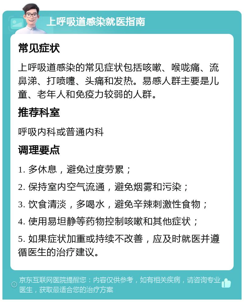 上呼吸道感染就医指南 常见症状 上呼吸道感染的常见症状包括咳嗽、喉咙痛、流鼻涕、打喷嚏、头痛和发热。易感人群主要是儿童、老年人和免疫力较弱的人群。 推荐科室 呼吸内科或普通内科 调理要点 1. 多休息，避免过度劳累； 2. 保持室内空气流通，避免烟雾和污染； 3. 饮食清淡，多喝水，避免辛辣刺激性食物； 4. 使用易坦静等药物控制咳嗽和其他症状； 5. 如果症状加重或持续不改善，应及时就医并遵循医生的治疗建议。