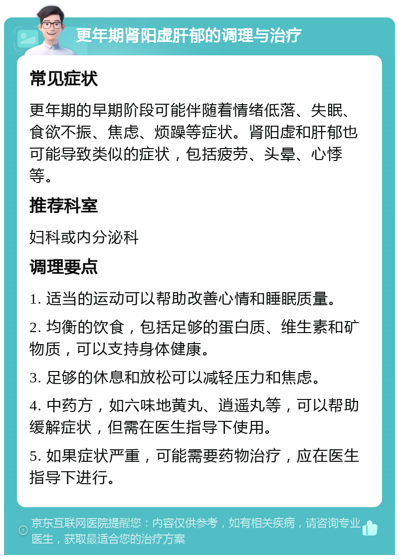 更年期肾阳虚肝郁的调理与治疗 常见症状 更年期的早期阶段可能伴随着情绪低落、失眠、食欲不振、焦虑、烦躁等症状。肾阳虚和肝郁也可能导致类似的症状，包括疲劳、头晕、心悸等。 推荐科室 妇科或内分泌科 调理要点 1. 适当的运动可以帮助改善心情和睡眠质量。 2. 均衡的饮食，包括足够的蛋白质、维生素和矿物质，可以支持身体健康。 3. 足够的休息和放松可以减轻压力和焦虑。 4. 中药方，如六味地黄丸、逍遥丸等，可以帮助缓解症状，但需在医生指导下使用。 5. 如果症状严重，可能需要药物治疗，应在医生指导下进行。