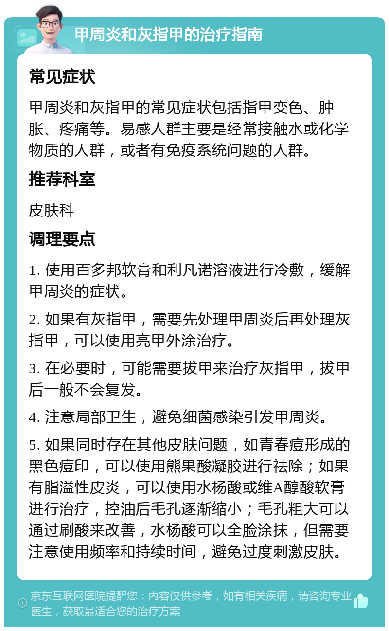 甲周炎和灰指甲的治疗指南 常见症状 甲周炎和灰指甲的常见症状包括指甲变色、肿胀、疼痛等。易感人群主要是经常接触水或化学物质的人群，或者有免疫系统问题的人群。 推荐科室 皮肤科 调理要点 1. 使用百多邦软膏和利凡诺溶液进行冷敷，缓解甲周炎的症状。 2. 如果有灰指甲，需要先处理甲周炎后再处理灰指甲，可以使用亮甲外涂治疗。 3. 在必要时，可能需要拔甲来治疗灰指甲，拔甲后一般不会复发。 4. 注意局部卫生，避免细菌感染引发甲周炎。 5. 如果同时存在其他皮肤问题，如青春痘形成的黑色痘印，可以使用熊果酸凝胶进行祛除；如果有脂溢性皮炎，可以使用水杨酸或维A醇酸软膏进行治疗，控油后毛孔逐渐缩小；毛孔粗大可以通过刷酸来改善，水杨酸可以全脸涂抹，但需要注意使用频率和持续时间，避免过度刺激皮肤。