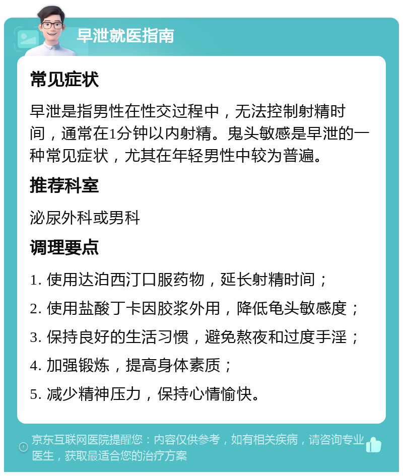 早泄就医指南 常见症状 早泄是指男性在性交过程中，无法控制射精时间，通常在1分钟以内射精。鬼头敏感是早泄的一种常见症状，尤其在年轻男性中较为普遍。 推荐科室 泌尿外科或男科 调理要点 1. 使用达泊西汀口服药物，延长射精时间； 2. 使用盐酸丁卡因胶浆外用，降低龟头敏感度； 3. 保持良好的生活习惯，避免熬夜和过度手淫； 4. 加强锻炼，提高身体素质； 5. 减少精神压力，保持心情愉快。