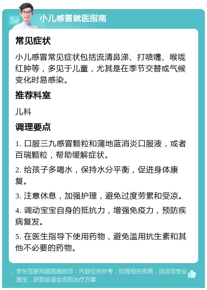 小儿感冒就医指南 常见症状 小儿感冒常见症状包括流清鼻涕、打喷嚏、喉咙红肿等，多见于儿童，尤其是在季节交替或气候变化时易感染。 推荐科室 儿科 调理要点 1. 口服三九感冒颗粒和蒲地蓝消炎口服液，或者百瑞颗粒，帮助缓解症状。 2. 给孩子多喝水，保持水分平衡，促进身体康复。 3. 注意休息，加强护理，避免过度劳累和受凉。 4. 调动宝宝自身的抵抗力，增强免疫力，预防疾病复发。 5. 在医生指导下使用药物，避免滥用抗生素和其他不必要的药物。