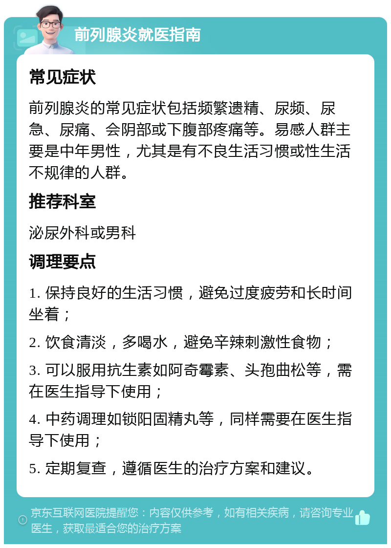 前列腺炎就医指南 常见症状 前列腺炎的常见症状包括频繁遗精、尿频、尿急、尿痛、会阴部或下腹部疼痛等。易感人群主要是中年男性，尤其是有不良生活习惯或性生活不规律的人群。 推荐科室 泌尿外科或男科 调理要点 1. 保持良好的生活习惯，避免过度疲劳和长时间坐着； 2. 饮食清淡，多喝水，避免辛辣刺激性食物； 3. 可以服用抗生素如阿奇霉素、头孢曲松等，需在医生指导下使用； 4. 中药调理如锁阳固精丸等，同样需要在医生指导下使用； 5. 定期复查，遵循医生的治疗方案和建议。