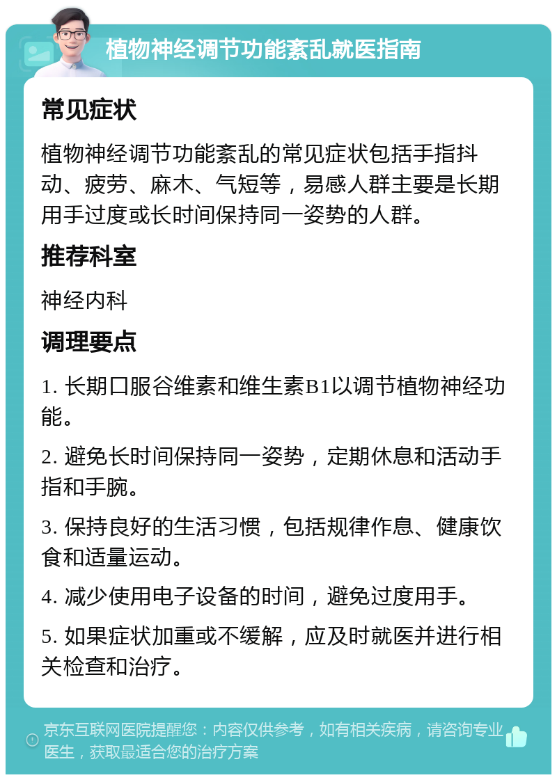 植物神经调节功能紊乱就医指南 常见症状 植物神经调节功能紊乱的常见症状包括手指抖动、疲劳、麻木、气短等，易感人群主要是长期用手过度或长时间保持同一姿势的人群。 推荐科室 神经内科 调理要点 1. 长期口服谷维素和维生素B1以调节植物神经功能。 2. 避免长时间保持同一姿势，定期休息和活动手指和手腕。 3. 保持良好的生活习惯，包括规律作息、健康饮食和适量运动。 4. 减少使用电子设备的时间，避免过度用手。 5. 如果症状加重或不缓解，应及时就医并进行相关检查和治疗。