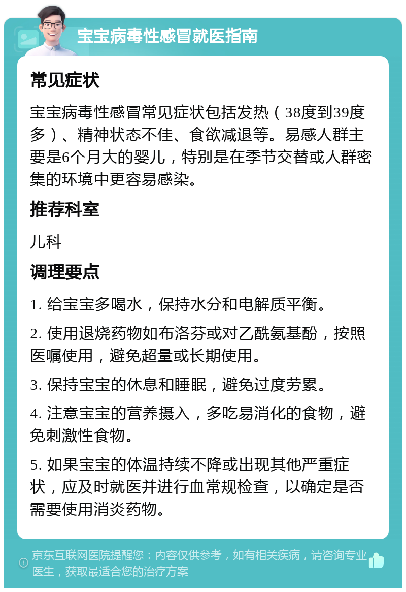 宝宝病毒性感冒就医指南 常见症状 宝宝病毒性感冒常见症状包括发热（38度到39度多）、精神状态不佳、食欲减退等。易感人群主要是6个月大的婴儿，特别是在季节交替或人群密集的环境中更容易感染。 推荐科室 儿科 调理要点 1. 给宝宝多喝水，保持水分和电解质平衡。 2. 使用退烧药物如布洛芬或对乙酰氨基酚，按照医嘱使用，避免超量或长期使用。 3. 保持宝宝的休息和睡眠，避免过度劳累。 4. 注意宝宝的营养摄入，多吃易消化的食物，避免刺激性食物。 5. 如果宝宝的体温持续不降或出现其他严重症状，应及时就医并进行血常规检查，以确定是否需要使用消炎药物。