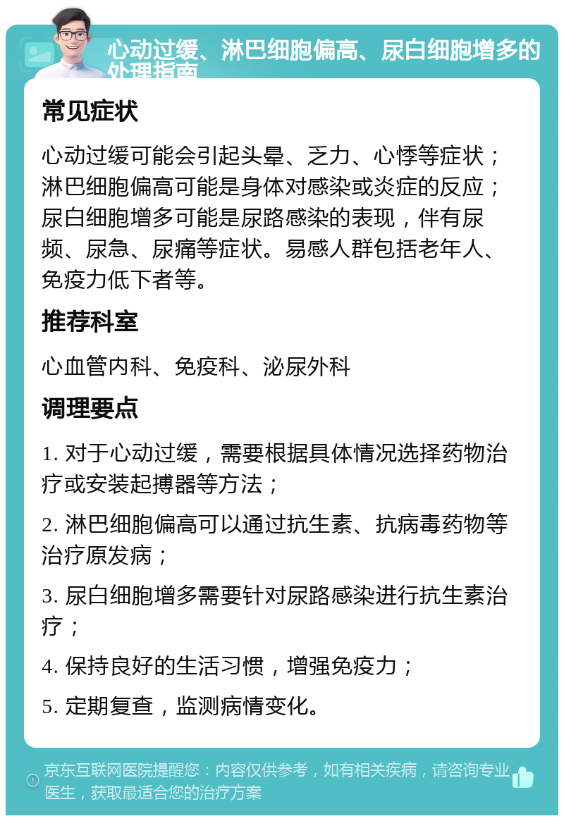 心动过缓、淋巴细胞偏高、尿白细胞增多的处理指南 常见症状 心动过缓可能会引起头晕、乏力、心悸等症状；淋巴细胞偏高可能是身体对感染或炎症的反应；尿白细胞增多可能是尿路感染的表现，伴有尿频、尿急、尿痛等症状。易感人群包括老年人、免疫力低下者等。 推荐科室 心血管内科、免疫科、泌尿外科 调理要点 1. 对于心动过缓，需要根据具体情况选择药物治疗或安装起搏器等方法； 2. 淋巴细胞偏高可以通过抗生素、抗病毒药物等治疗原发病； 3. 尿白细胞增多需要针对尿路感染进行抗生素治疗； 4. 保持良好的生活习惯，增强免疫力； 5. 定期复查，监测病情变化。