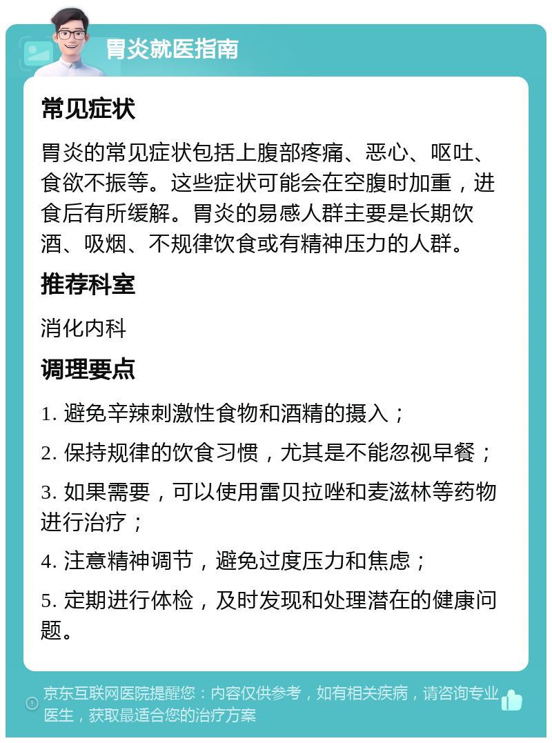 胃炎就医指南 常见症状 胃炎的常见症状包括上腹部疼痛、恶心、呕吐、食欲不振等。这些症状可能会在空腹时加重，进食后有所缓解。胃炎的易感人群主要是长期饮酒、吸烟、不规律饮食或有精神压力的人群。 推荐科室 消化内科 调理要点 1. 避免辛辣刺激性食物和酒精的摄入； 2. 保持规律的饮食习惯，尤其是不能忽视早餐； 3. 如果需要，可以使用雷贝拉唑和麦滋林等药物进行治疗； 4. 注意精神调节，避免过度压力和焦虑； 5. 定期进行体检，及时发现和处理潜在的健康问题。