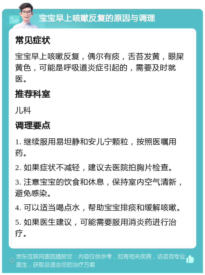 宝宝早上咳嗽反复的原因与调理 常见症状 宝宝早上咳嗽反复，偶尔有痰，舌苔发黄，眼屎黄色，可能是呼吸道炎症引起的，需要及时就医。 推荐科室 儿科 调理要点 1. 继续服用易坦静和安儿宁颗粒，按照医嘱用药。 2. 如果症状不减轻，建议去医院拍胸片检查。 3. 注意宝宝的饮食和休息，保持室内空气清新，避免感染。 4. 可以适当喝点水，帮助宝宝排痰和缓解咳嗽。 5. 如果医生建议，可能需要服用消炎药进行治疗。