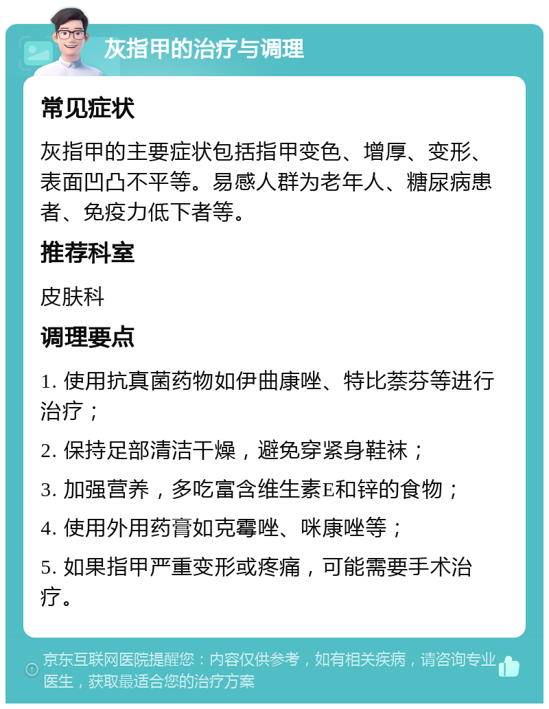 灰指甲的治疗与调理 常见症状 灰指甲的主要症状包括指甲变色、增厚、变形、表面凹凸不平等。易感人群为老年人、糖尿病患者、免疫力低下者等。 推荐科室 皮肤科 调理要点 1. 使用抗真菌药物如伊曲康唑、特比萘芬等进行治疗； 2. 保持足部清洁干燥，避免穿紧身鞋袜； 3. 加强营养，多吃富含维生素E和锌的食物； 4. 使用外用药膏如克霉唑、咪康唑等； 5. 如果指甲严重变形或疼痛，可能需要手术治疗。