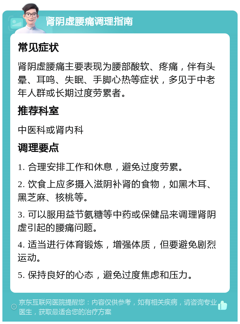 肾阴虚腰痛调理指南 常见症状 肾阴虚腰痛主要表现为腰部酸软、疼痛，伴有头晕、耳鸣、失眠、手脚心热等症状，多见于中老年人群或长期过度劳累者。 推荐科室 中医科或肾内科 调理要点 1. 合理安排工作和休息，避免过度劳累。 2. 饮食上应多摄入滋阴补肾的食物，如黑木耳、黑芝麻、核桃等。 3. 可以服用益节氨糖等中药或保健品来调理肾阴虚引起的腰痛问题。 4. 适当进行体育锻炼，增强体质，但要避免剧烈运动。 5. 保持良好的心态，避免过度焦虑和压力。