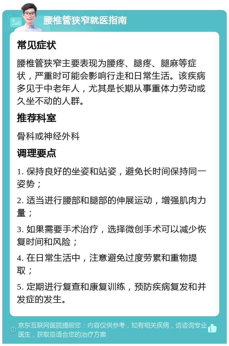 腰椎管狭窄就医指南 常见症状 腰椎管狭窄主要表现为腰疼、腿疼、腿麻等症状，严重时可能会影响行走和日常生活。该疾病多见于中老年人，尤其是长期从事重体力劳动或久坐不动的人群。 推荐科室 骨科或神经外科 调理要点 1. 保持良好的坐姿和站姿，避免长时间保持同一姿势； 2. 适当进行腰部和腿部的伸展运动，增强肌肉力量； 3. 如果需要手术治疗，选择微创手术可以减少恢复时间和风险； 4. 在日常生活中，注意避免过度劳累和重物提取； 5. 定期进行复查和康复训练，预防疾病复发和并发症的发生。