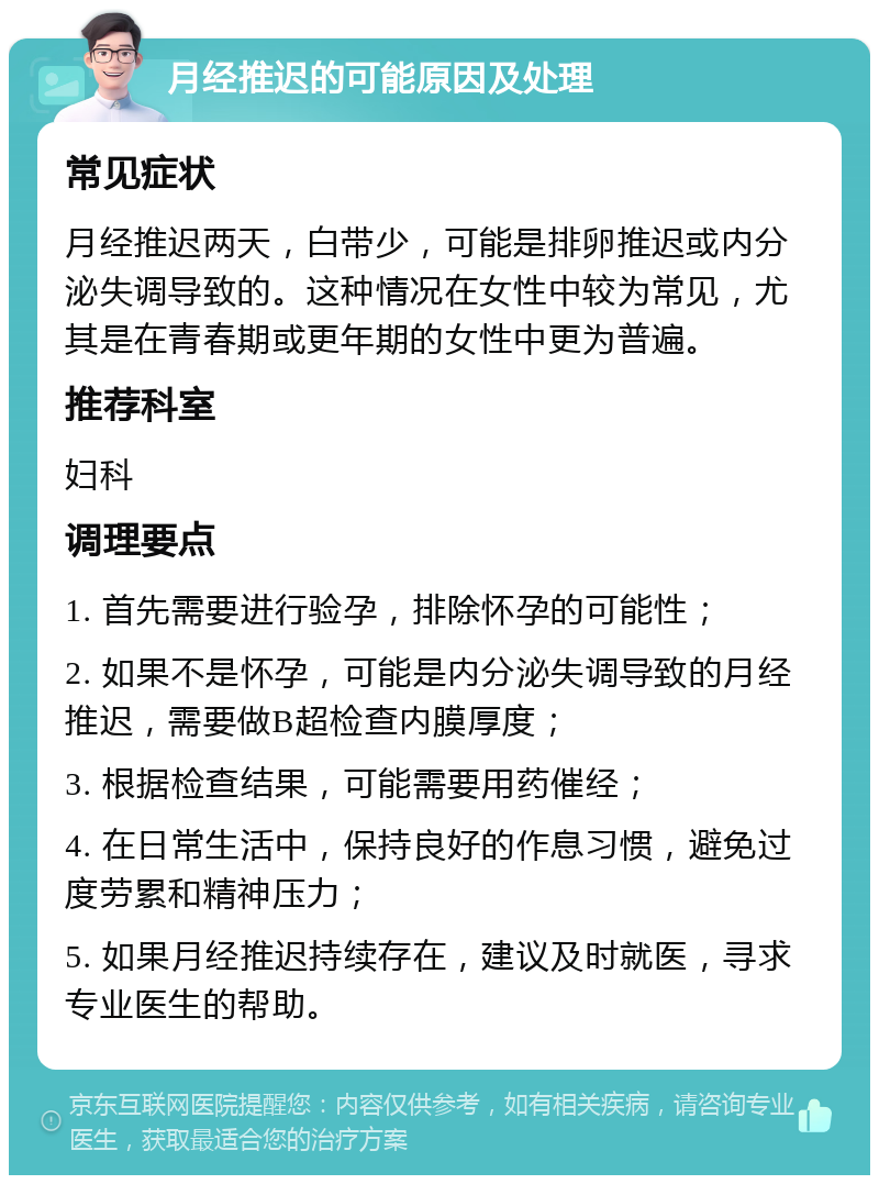 月经推迟的可能原因及处理 常见症状 月经推迟两天，白带少，可能是排卵推迟或内分泌失调导致的。这种情况在女性中较为常见，尤其是在青春期或更年期的女性中更为普遍。 推荐科室 妇科 调理要点 1. 首先需要进行验孕，排除怀孕的可能性； 2. 如果不是怀孕，可能是内分泌失调导致的月经推迟，需要做B超检查内膜厚度； 3. 根据检查结果，可能需要用药催经； 4. 在日常生活中，保持良好的作息习惯，避免过度劳累和精神压力； 5. 如果月经推迟持续存在，建议及时就医，寻求专业医生的帮助。