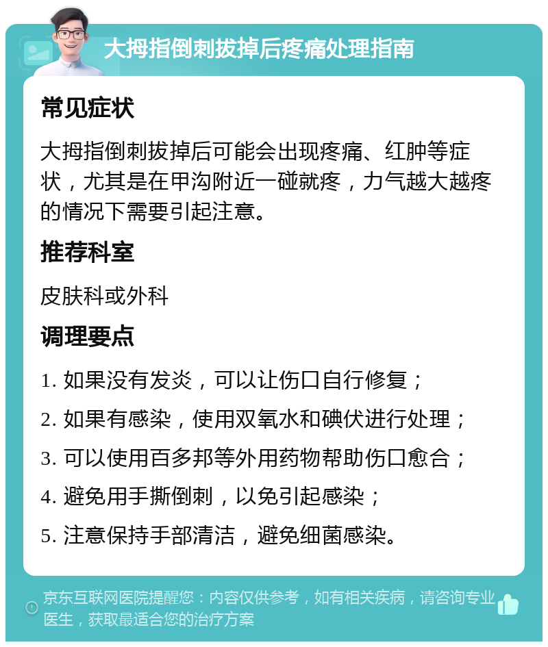 大拇指倒刺拔掉后疼痛处理指南 常见症状 大拇指倒刺拔掉后可能会出现疼痛、红肿等症状，尤其是在甲沟附近一碰就疼，力气越大越疼的情况下需要引起注意。 推荐科室 皮肤科或外科 调理要点 1. 如果没有发炎，可以让伤口自行修复； 2. 如果有感染，使用双氧水和碘伏进行处理； 3. 可以使用百多邦等外用药物帮助伤口愈合； 4. 避免用手撕倒刺，以免引起感染； 5. 注意保持手部清洁，避免细菌感染。