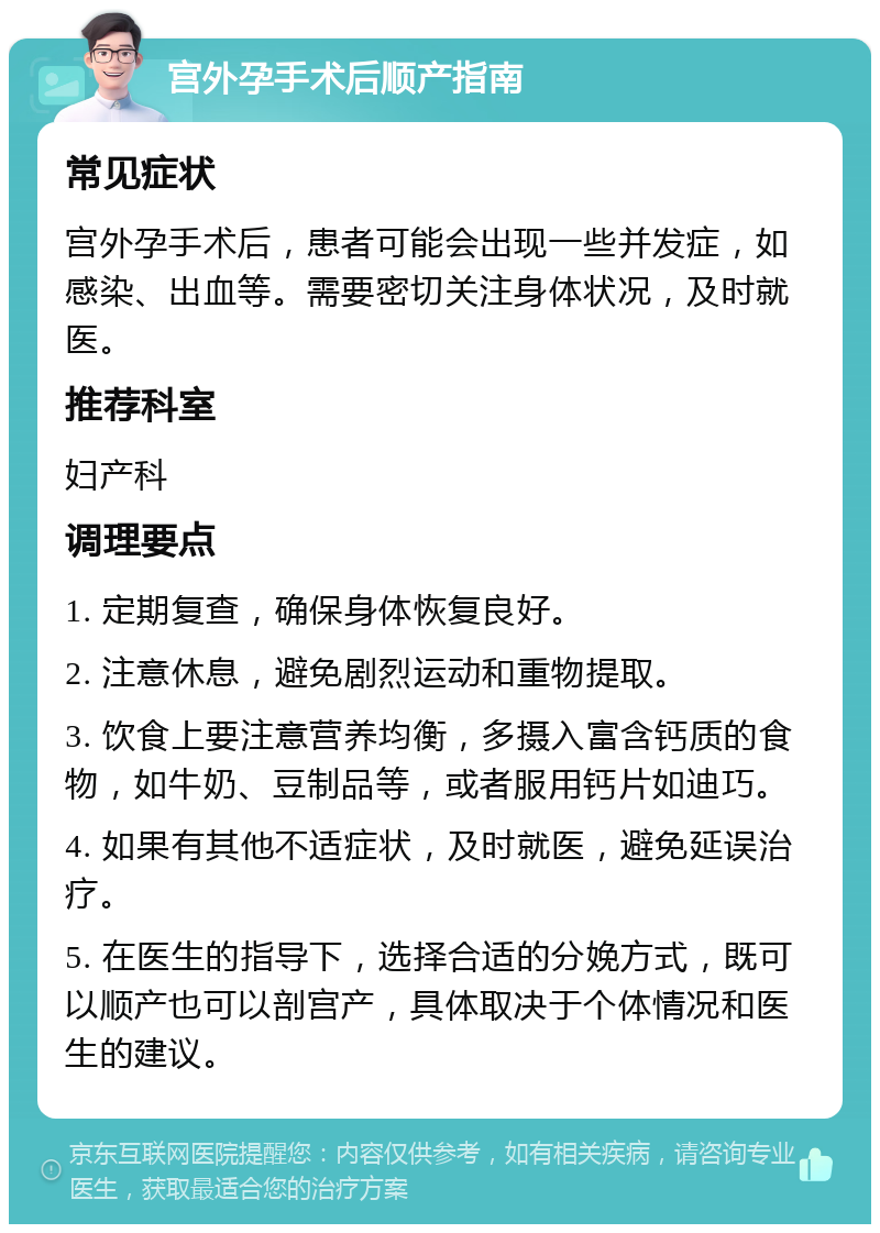 宫外孕手术后顺产指南 常见症状 宫外孕手术后，患者可能会出现一些并发症，如感染、出血等。需要密切关注身体状况，及时就医。 推荐科室 妇产科 调理要点 1. 定期复查，确保身体恢复良好。 2. 注意休息，避免剧烈运动和重物提取。 3. 饮食上要注意营养均衡，多摄入富含钙质的食物，如牛奶、豆制品等，或者服用钙片如迪巧。 4. 如果有其他不适症状，及时就医，避免延误治疗。 5. 在医生的指导下，选择合适的分娩方式，既可以顺产也可以剖宫产，具体取决于个体情况和医生的建议。