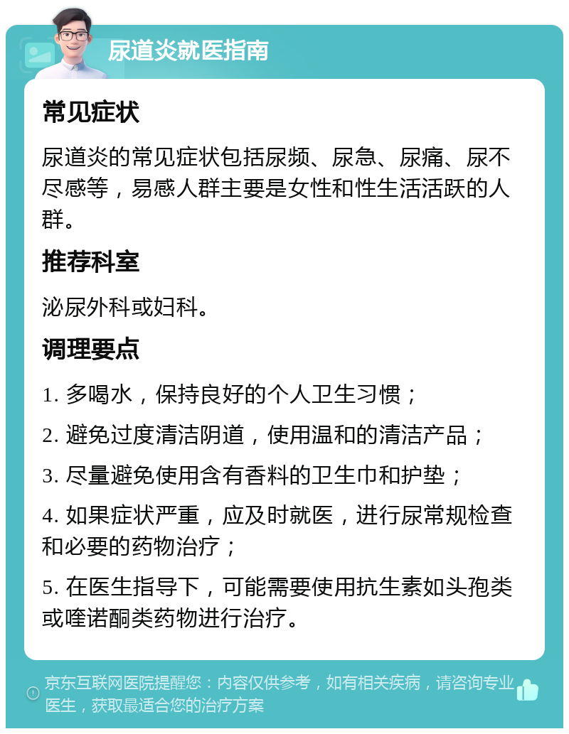 尿道炎就医指南 常见症状 尿道炎的常见症状包括尿频、尿急、尿痛、尿不尽感等，易感人群主要是女性和性生活活跃的人群。 推荐科室 泌尿外科或妇科。 调理要点 1. 多喝水，保持良好的个人卫生习惯； 2. 避免过度清洁阴道，使用温和的清洁产品； 3. 尽量避免使用含有香料的卫生巾和护垫； 4. 如果症状严重，应及时就医，进行尿常规检查和必要的药物治疗； 5. 在医生指导下，可能需要使用抗生素如头孢类或喹诺酮类药物进行治疗。