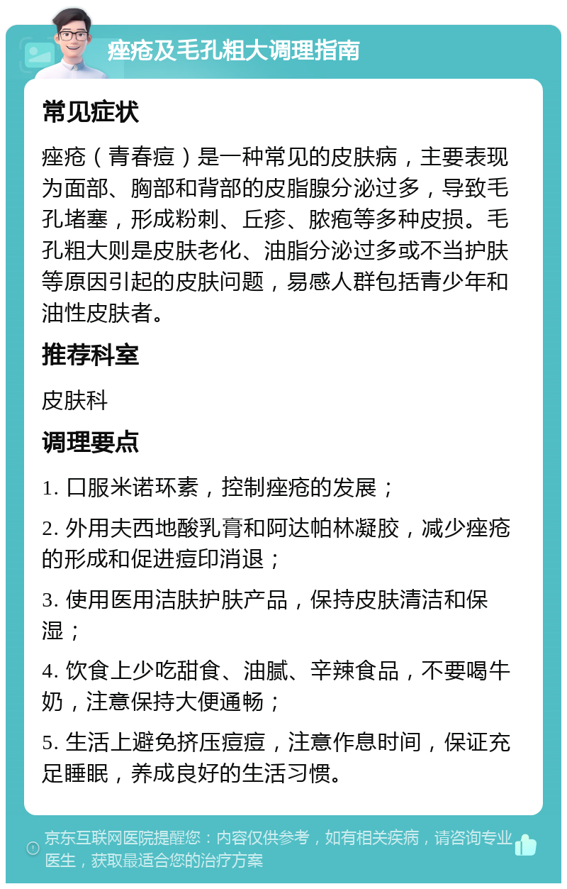 痤疮及毛孔粗大调理指南 常见症状 痤疮（青春痘）是一种常见的皮肤病，主要表现为面部、胸部和背部的皮脂腺分泌过多，导致毛孔堵塞，形成粉刺、丘疹、脓疱等多种皮损。毛孔粗大则是皮肤老化、油脂分泌过多或不当护肤等原因引起的皮肤问题，易感人群包括青少年和油性皮肤者。 推荐科室 皮肤科 调理要点 1. 口服米诺环素，控制痤疮的发展； 2. 外用夫西地酸乳膏和阿达帕林凝胶，减少痤疮的形成和促进痘印消退； 3. 使用医用洁肤护肤产品，保持皮肤清洁和保湿； 4. 饮食上少吃甜食、油腻、辛辣食品，不要喝牛奶，注意保持大便通畅； 5. 生活上避免挤压痘痘，注意作息时间，保证充足睡眠，养成良好的生活习惯。