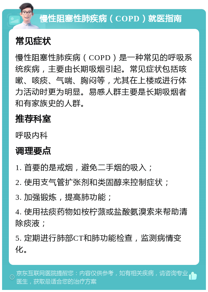 慢性阻塞性肺疾病（COPD）就医指南 常见症状 慢性阻塞性肺疾病（COPD）是一种常见的呼吸系统疾病，主要由长期吸烟引起。常见症状包括咳嗽、咳痰、气喘、胸闷等，尤其在上楼或进行体力活动时更为明显。易感人群主要是长期吸烟者和有家族史的人群。 推荐科室 呼吸内科 调理要点 1. 首要的是戒烟，避免二手烟的吸入； 2. 使用支气管扩张剂和类固醇来控制症状； 3. 加强锻炼，提高肺功能； 4. 使用祛痰药物如桉柠蒎或盐酸氨溴索来帮助清除痰液； 5. 定期进行肺部CT和肺功能检查，监测病情变化。