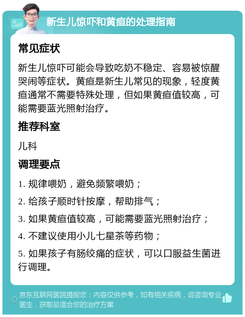 新生儿惊吓和黄疸的处理指南 常见症状 新生儿惊吓可能会导致吃奶不稳定、容易被惊醒哭闹等症状。黄疸是新生儿常见的现象，轻度黄疸通常不需要特殊处理，但如果黄疸值较高，可能需要蓝光照射治疗。 推荐科室 儿科 调理要点 1. 规律喂奶，避免频繁喂奶； 2. 给孩子顺时针按摩，帮助排气； 3. 如果黄疸值较高，可能需要蓝光照射治疗； 4. 不建议使用小儿七星茶等药物； 5. 如果孩子有肠绞痛的症状，可以口服益生菌进行调理。