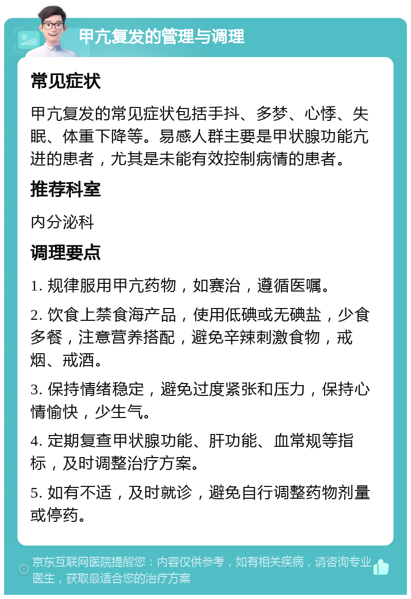 甲亢复发的管理与调理 常见症状 甲亢复发的常见症状包括手抖、多梦、心悸、失眠、体重下降等。易感人群主要是甲状腺功能亢进的患者，尤其是未能有效控制病情的患者。 推荐科室 内分泌科 调理要点 1. 规律服用甲亢药物，如赛治，遵循医嘱。 2. 饮食上禁食海产品，使用低碘或无碘盐，少食多餐，注意营养搭配，避免辛辣刺激食物，戒烟、戒酒。 3. 保持情绪稳定，避免过度紧张和压力，保持心情愉快，少生气。 4. 定期复查甲状腺功能、肝功能、血常规等指标，及时调整治疗方案。 5. 如有不适，及时就诊，避免自行调整药物剂量或停药。