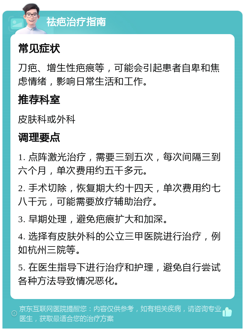 祛疤治疗指南 常见症状 刀疤、增生性疤痕等，可能会引起患者自卑和焦虑情绪，影响日常生活和工作。 推荐科室 皮肤科或外科 调理要点 1. 点阵激光治疗，需要三到五次，每次间隔三到六个月，单次费用约五千多元。 2. 手术切除，恢复期大约十四天，单次费用约七八千元，可能需要放疗辅助治疗。 3. 早期处理，避免疤痕扩大和加深。 4. 选择有皮肤外科的公立三甲医院进行治疗，例如杭州三院等。 5. 在医生指导下进行治疗和护理，避免自行尝试各种方法导致情况恶化。