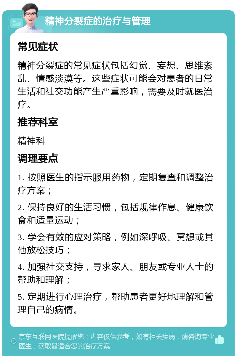 精神分裂症的治疗与管理 常见症状 精神分裂症的常见症状包括幻觉、妄想、思维紊乱、情感淡漠等。这些症状可能会对患者的日常生活和社交功能产生严重影响，需要及时就医治疗。 推荐科室 精神科 调理要点 1. 按照医生的指示服用药物，定期复查和调整治疗方案； 2. 保持良好的生活习惯，包括规律作息、健康饮食和适量运动； 3. 学会有效的应对策略，例如深呼吸、冥想或其他放松技巧； 4. 加强社交支持，寻求家人、朋友或专业人士的帮助和理解； 5. 定期进行心理治疗，帮助患者更好地理解和管理自己的病情。