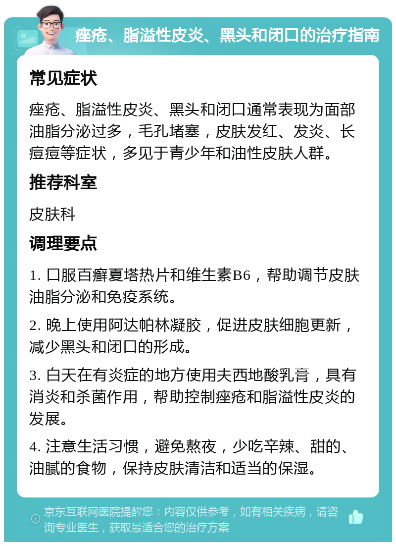 痤疮、脂溢性皮炎、黑头和闭口的治疗指南 常见症状 痤疮、脂溢性皮炎、黑头和闭口通常表现为面部油脂分泌过多，毛孔堵塞，皮肤发红、发炎、长痘痘等症状，多见于青少年和油性皮肤人群。 推荐科室 皮肤科 调理要点 1. 口服百癣夏塔热片和维生素B6，帮助调节皮肤油脂分泌和免疫系统。 2. 晚上使用阿达帕林凝胶，促进皮肤细胞更新，减少黑头和闭口的形成。 3. 白天在有炎症的地方使用夫西地酸乳膏，具有消炎和杀菌作用，帮助控制痤疮和脂溢性皮炎的发展。 4. 注意生活习惯，避免熬夜，少吃辛辣、甜的、油腻的食物，保持皮肤清洁和适当的保湿。