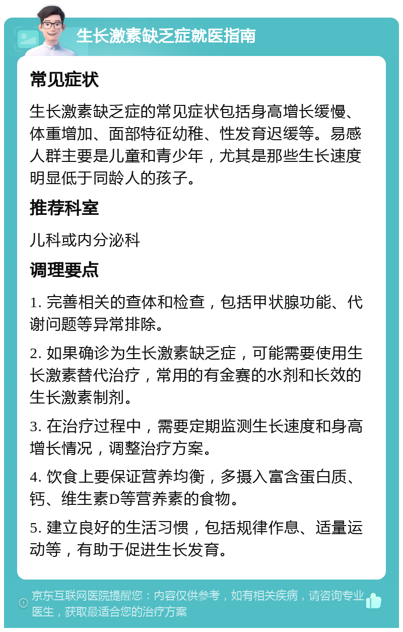 生长激素缺乏症就医指南 常见症状 生长激素缺乏症的常见症状包括身高增长缓慢、体重增加、面部特征幼稚、性发育迟缓等。易感人群主要是儿童和青少年，尤其是那些生长速度明显低于同龄人的孩子。 推荐科室 儿科或内分泌科 调理要点 1. 完善相关的查体和检查，包括甲状腺功能、代谢问题等异常排除。 2. 如果确诊为生长激素缺乏症，可能需要使用生长激素替代治疗，常用的有金赛的水剂和长效的生长激素制剂。 3. 在治疗过程中，需要定期监测生长速度和身高增长情况，调整治疗方案。 4. 饮食上要保证营养均衡，多摄入富含蛋白质、钙、维生素D等营养素的食物。 5. 建立良好的生活习惯，包括规律作息、适量运动等，有助于促进生长发育。