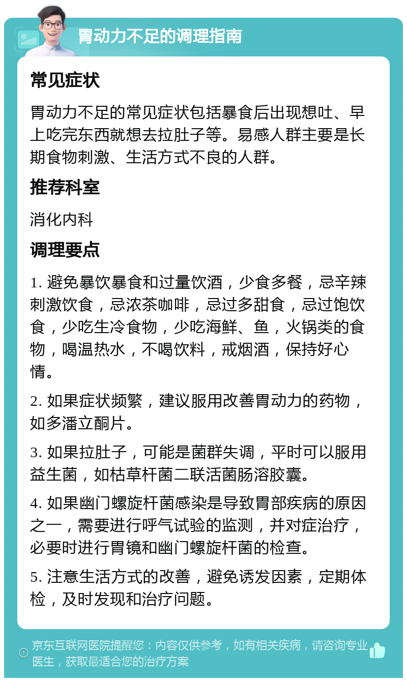 胃动力不足的调理指南 常见症状 胃动力不足的常见症状包括暴食后出现想吐、早上吃完东西就想去拉肚子等。易感人群主要是长期食物刺激、生活方式不良的人群。 推荐科室 消化内科 调理要点 1. 避免暴饮暴食和过量饮酒，少食多餐，忌辛辣刺激饮食，忌浓茶咖啡，忌过多甜食，忌过饱饮食，少吃生冷食物，少吃海鲜、鱼，火锅类的食物，喝温热水，不喝饮料，戒烟酒，保持好心情。 2. 如果症状频繁，建议服用改善胃动力的药物，如多潘立酮片。 3. 如果拉肚子，可能是菌群失调，平时可以服用益生菌，如枯草杆菌二联活菌肠溶胶囊。 4. 如果幽门螺旋杆菌感染是导致胃部疾病的原因之一，需要进行呼气试验的监测，并对症治疗，必要时进行胃镜和幽门螺旋杆菌的检查。 5. 注意生活方式的改善，避免诱发因素，定期体检，及时发现和治疗问题。