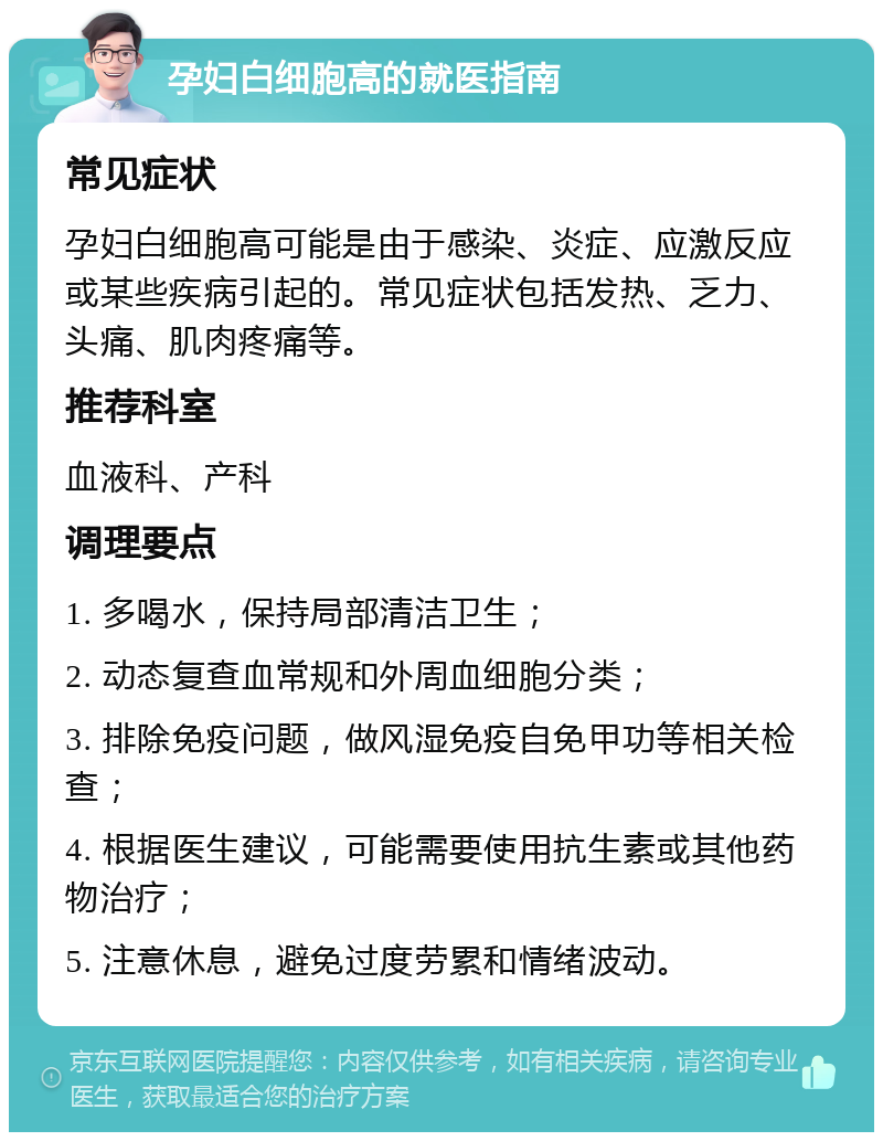 孕妇白细胞高的就医指南 常见症状 孕妇白细胞高可能是由于感染、炎症、应激反应或某些疾病引起的。常见症状包括发热、乏力、头痛、肌肉疼痛等。 推荐科室 血液科、产科 调理要点 1. 多喝水，保持局部清洁卫生； 2. 动态复查血常规和外周血细胞分类； 3. 排除免疫问题，做风湿免疫自免甲功等相关检查； 4. 根据医生建议，可能需要使用抗生素或其他药物治疗； 5. 注意休息，避免过度劳累和情绪波动。