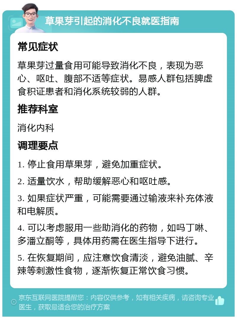 草果芽引起的消化不良就医指南 常见症状 草果芽过量食用可能导致消化不良，表现为恶心、呕吐、腹部不适等症状。易感人群包括脾虚食积证患者和消化系统较弱的人群。 推荐科室 消化内科 调理要点 1. 停止食用草果芽，避免加重症状。 2. 适量饮水，帮助缓解恶心和呕吐感。 3. 如果症状严重，可能需要通过输液来补充体液和电解质。 4. 可以考虑服用一些助消化的药物，如吗丁啉、多潘立酮等，具体用药需在医生指导下进行。 5. 在恢复期间，应注意饮食清淡，避免油腻、辛辣等刺激性食物，逐渐恢复正常饮食习惯。