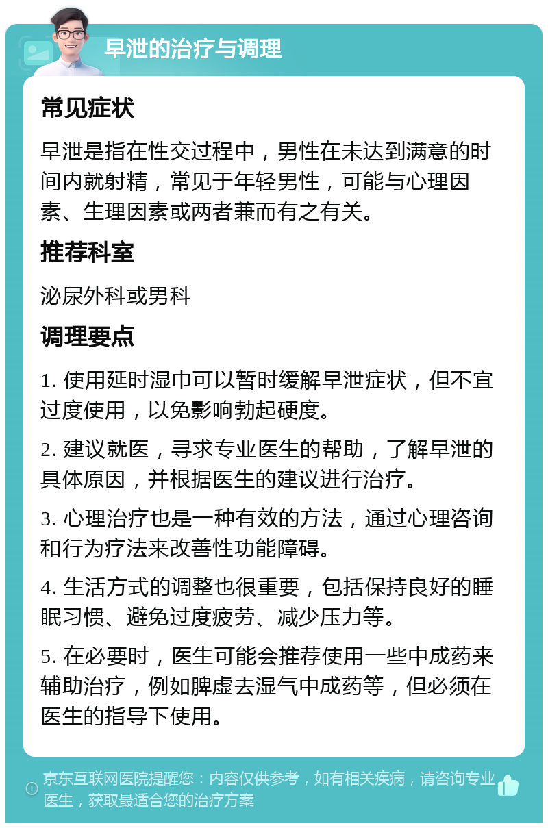 早泄的治疗与调理 常见症状 早泄是指在性交过程中，男性在未达到满意的时间内就射精，常见于年轻男性，可能与心理因素、生理因素或两者兼而有之有关。 推荐科室 泌尿外科或男科 调理要点 1. 使用延时湿巾可以暂时缓解早泄症状，但不宜过度使用，以免影响勃起硬度。 2. 建议就医，寻求专业医生的帮助，了解早泄的具体原因，并根据医生的建议进行治疗。 3. 心理治疗也是一种有效的方法，通过心理咨询和行为疗法来改善性功能障碍。 4. 生活方式的调整也很重要，包括保持良好的睡眠习惯、避免过度疲劳、减少压力等。 5. 在必要时，医生可能会推荐使用一些中成药来辅助治疗，例如脾虚去湿气中成药等，但必须在医生的指导下使用。