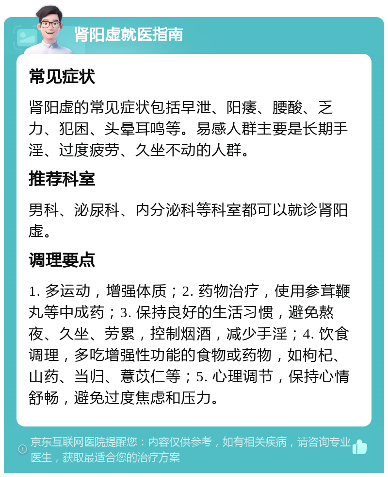 肾阳虚就医指南 常见症状 肾阳虚的常见症状包括早泄、阳痿、腰酸、乏力、犯困、头晕耳鸣等。易感人群主要是长期手淫、过度疲劳、久坐不动的人群。 推荐科室 男科、泌尿科、内分泌科等科室都可以就诊肾阳虚。 调理要点 1. 多运动，增强体质；2. 药物治疗，使用参茸鞭丸等中成药；3. 保持良好的生活习惯，避免熬夜、久坐、劳累，控制烟酒，减少手淫；4. 饮食调理，多吃增强性功能的食物或药物，如枸杞、山药、当归、薏苡仁等；5. 心理调节，保持心情舒畅，避免过度焦虑和压力。