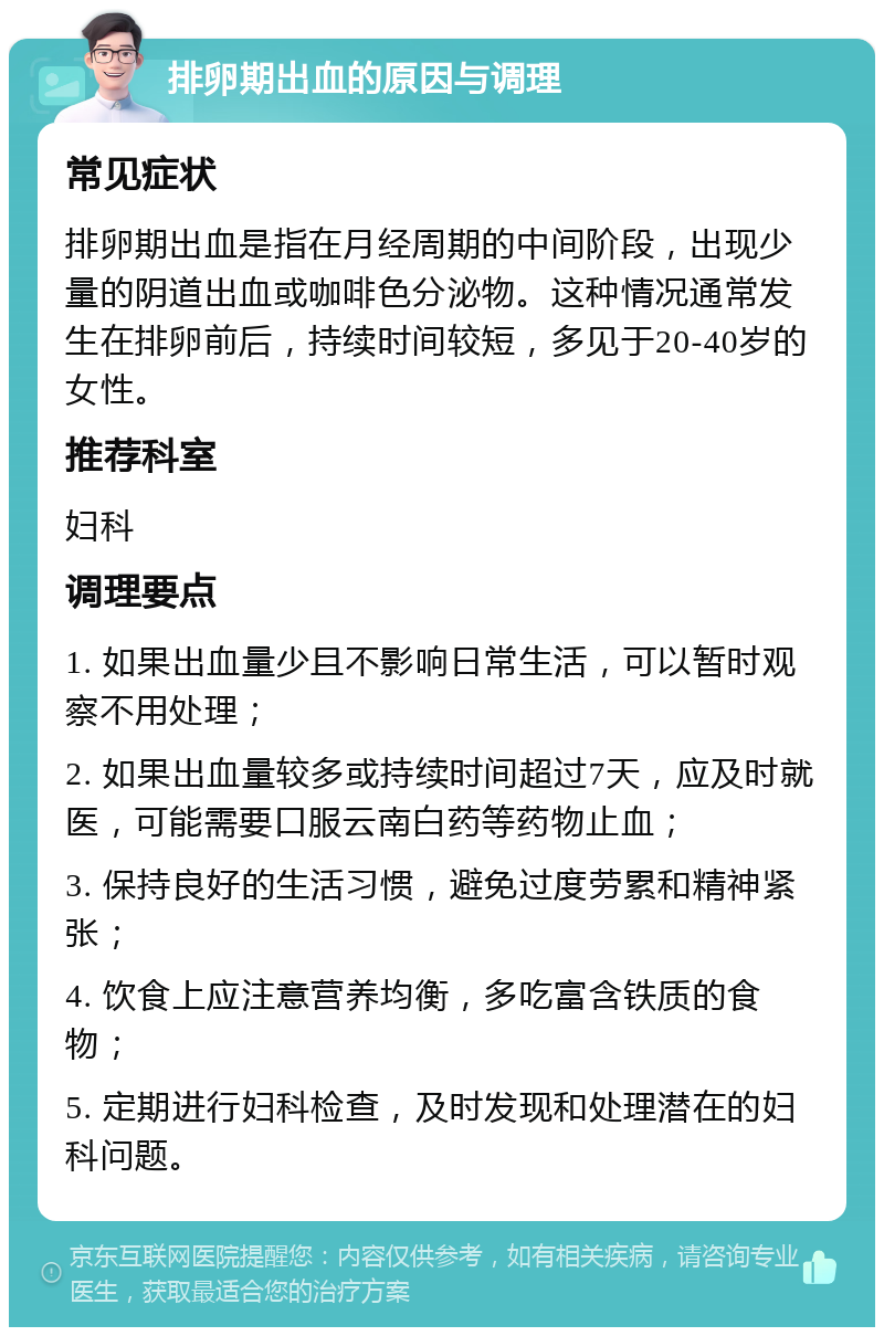 排卵期出血的原因与调理 常见症状 排卵期出血是指在月经周期的中间阶段，出现少量的阴道出血或咖啡色分泌物。这种情况通常发生在排卵前后，持续时间较短，多见于20-40岁的女性。 推荐科室 妇科 调理要点 1. 如果出血量少且不影响日常生活，可以暂时观察不用处理； 2. 如果出血量较多或持续时间超过7天，应及时就医，可能需要口服云南白药等药物止血； 3. 保持良好的生活习惯，避免过度劳累和精神紧张； 4. 饮食上应注意营养均衡，多吃富含铁质的食物； 5. 定期进行妇科检查，及时发现和处理潜在的妇科问题。