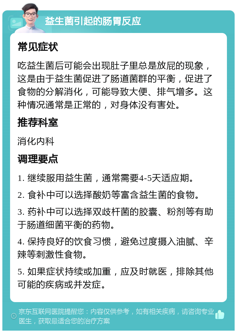 益生菌引起的肠胃反应 常见症状 吃益生菌后可能会出现肚子里总是放屁的现象，这是由于益生菌促进了肠道菌群的平衡，促进了食物的分解消化，可能导致大便、排气增多。这种情况通常是正常的，对身体没有害处。 推荐科室 消化内科 调理要点 1. 继续服用益生菌，通常需要4-5天适应期。 2. 食补中可以选择酸奶等富含益生菌的食物。 3. 药补中可以选择双歧杆菌的胶囊、粉剂等有助于肠道细菌平衡的药物。 4. 保持良好的饮食习惯，避免过度摄入油腻、辛辣等刺激性食物。 5. 如果症状持续或加重，应及时就医，排除其他可能的疾病或并发症。