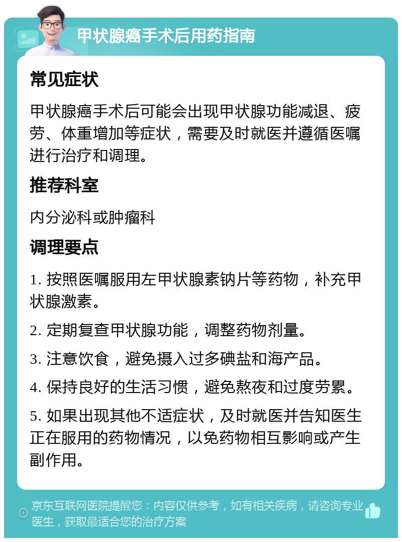 甲状腺癌手术后用药指南 常见症状 甲状腺癌手术后可能会出现甲状腺功能减退、疲劳、体重增加等症状，需要及时就医并遵循医嘱进行治疗和调理。 推荐科室 内分泌科或肿瘤科 调理要点 1. 按照医嘱服用左甲状腺素钠片等药物，补充甲状腺激素。 2. 定期复查甲状腺功能，调整药物剂量。 3. 注意饮食，避免摄入过多碘盐和海产品。 4. 保持良好的生活习惯，避免熬夜和过度劳累。 5. 如果出现其他不适症状，及时就医并告知医生正在服用的药物情况，以免药物相互影响或产生副作用。