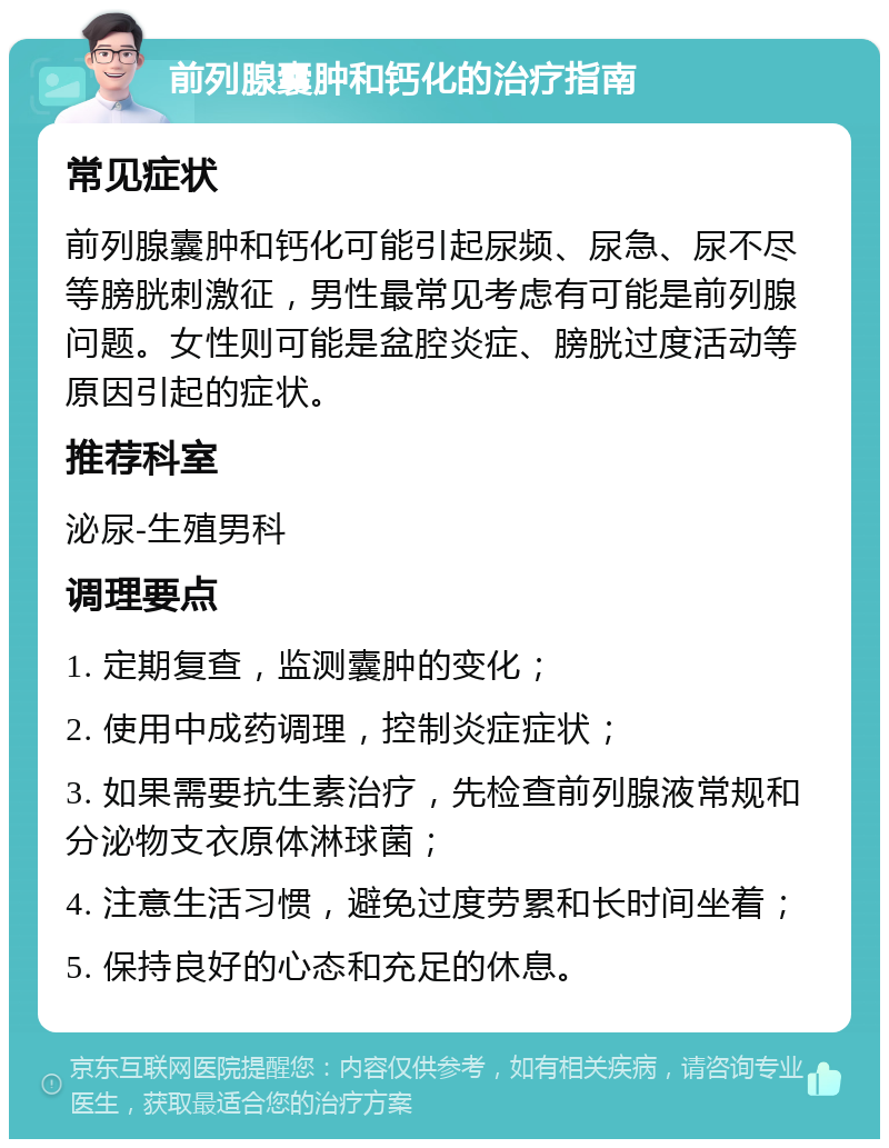 前列腺囊肿和钙化的治疗指南 常见症状 前列腺囊肿和钙化可能引起尿频、尿急、尿不尽等膀胱刺激征，男性最常见考虑有可能是前列腺问题。女性则可能是盆腔炎症、膀胱过度活动等原因引起的症状。 推荐科室 泌尿-生殖男科 调理要点 1. 定期复查，监测囊肿的变化； 2. 使用中成药调理，控制炎症症状； 3. 如果需要抗生素治疗，先检查前列腺液常规和分泌物支衣原体淋球菌； 4. 注意生活习惯，避免过度劳累和长时间坐着； 5. 保持良好的心态和充足的休息。