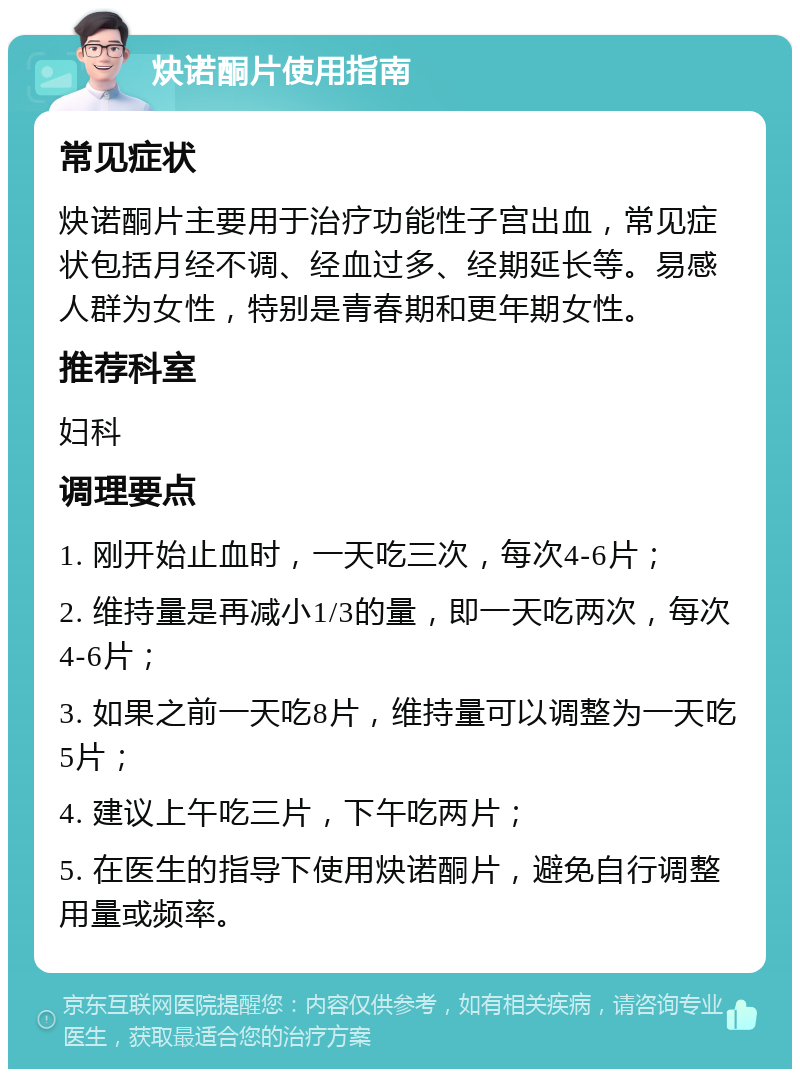 炔诺酮片使用指南 常见症状 炔诺酮片主要用于治疗功能性子宫出血，常见症状包括月经不调、经血过多、经期延长等。易感人群为女性，特别是青春期和更年期女性。 推荐科室 妇科 调理要点 1. 刚开始止血时，一天吃三次，每次4-6片； 2. 维持量是再减小1/3的量，即一天吃两次，每次4-6片； 3. 如果之前一天吃8片，维持量可以调整为一天吃5片； 4. 建议上午吃三片，下午吃两片； 5. 在医生的指导下使用炔诺酮片，避免自行调整用量或频率。