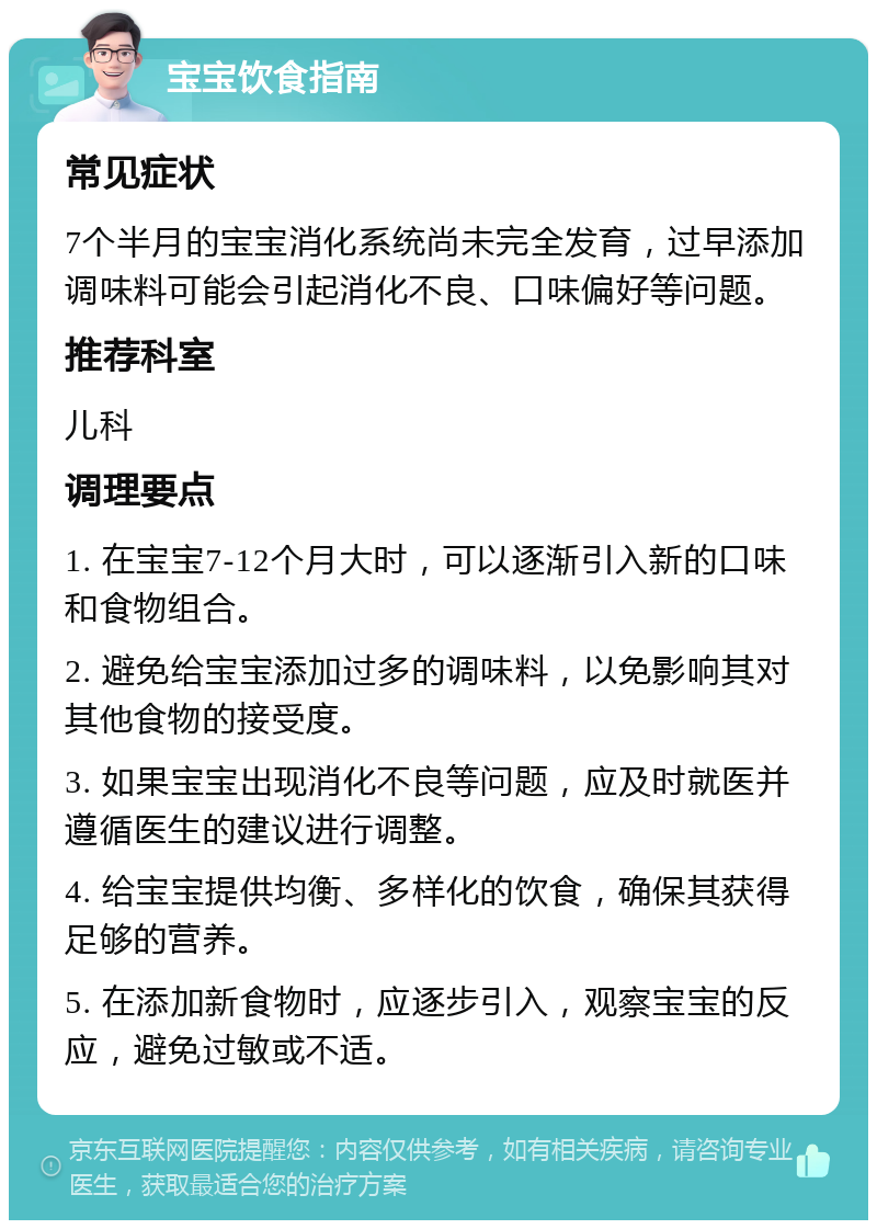 宝宝饮食指南 常见症状 7个半月的宝宝消化系统尚未完全发育，过早添加调味料可能会引起消化不良、口味偏好等问题。 推荐科室 儿科 调理要点 1. 在宝宝7-12个月大时，可以逐渐引入新的口味和食物组合。 2. 避免给宝宝添加过多的调味料，以免影响其对其他食物的接受度。 3. 如果宝宝出现消化不良等问题，应及时就医并遵循医生的建议进行调整。 4. 给宝宝提供均衡、多样化的饮食，确保其获得足够的营养。 5. 在添加新食物时，应逐步引入，观察宝宝的反应，避免过敏或不适。