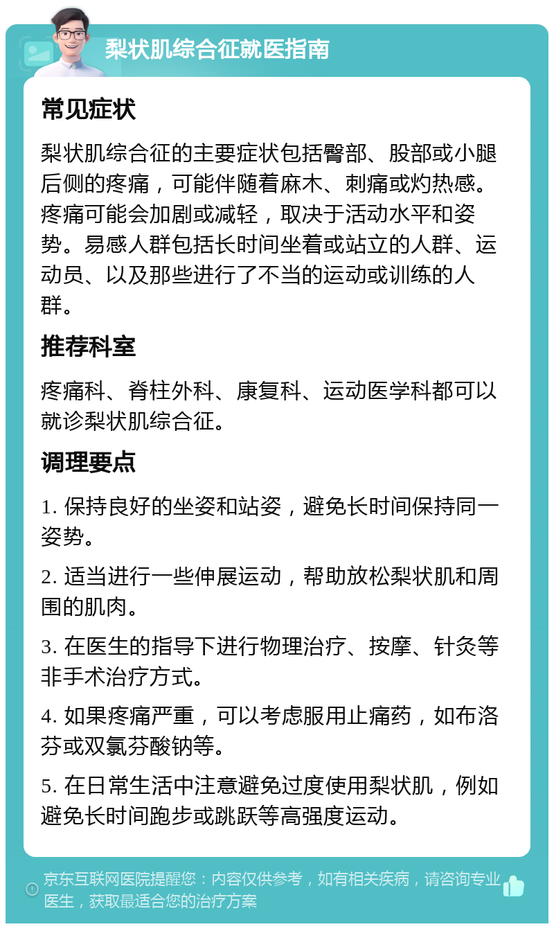 梨状肌综合征就医指南 常见症状 梨状肌综合征的主要症状包括臀部、股部或小腿后侧的疼痛，可能伴随着麻木、刺痛或灼热感。疼痛可能会加剧或减轻，取决于活动水平和姿势。易感人群包括长时间坐着或站立的人群、运动员、以及那些进行了不当的运动或训练的人群。 推荐科室 疼痛科、脊柱外科、康复科、运动医学科都可以就诊梨状肌综合征。 调理要点 1. 保持良好的坐姿和站姿，避免长时间保持同一姿势。 2. 适当进行一些伸展运动，帮助放松梨状肌和周围的肌肉。 3. 在医生的指导下进行物理治疗、按摩、针灸等非手术治疗方式。 4. 如果疼痛严重，可以考虑服用止痛药，如布洛芬或双氯芬酸钠等。 5. 在日常生活中注意避免过度使用梨状肌，例如避免长时间跑步或跳跃等高强度运动。