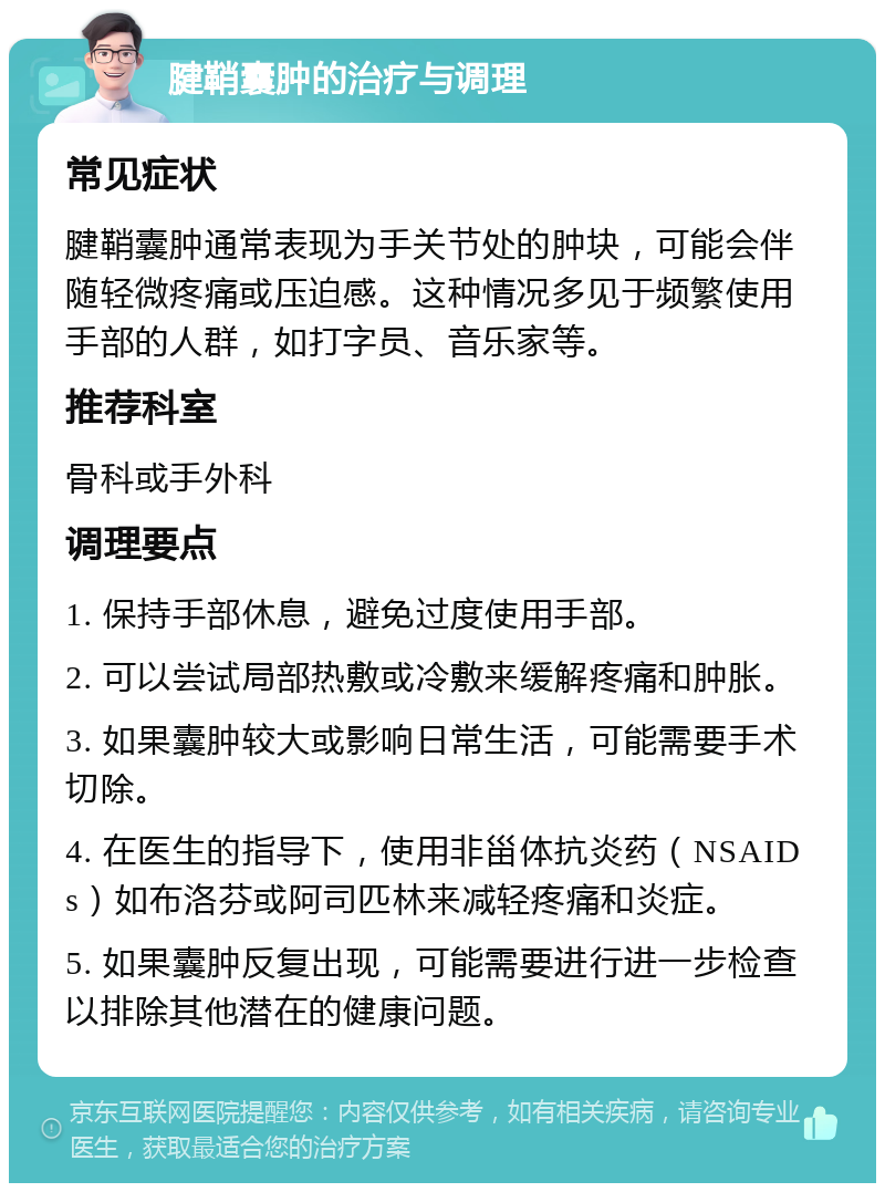 腱鞘囊肿的治疗与调理 常见症状 腱鞘囊肿通常表现为手关节处的肿块，可能会伴随轻微疼痛或压迫感。这种情况多见于频繁使用手部的人群，如打字员、音乐家等。 推荐科室 骨科或手外科 调理要点 1. 保持手部休息，避免过度使用手部。 2. 可以尝试局部热敷或冷敷来缓解疼痛和肿胀。 3. 如果囊肿较大或影响日常生活，可能需要手术切除。 4. 在医生的指导下，使用非甾体抗炎药（NSAIDs）如布洛芬或阿司匹林来减轻疼痛和炎症。 5. 如果囊肿反复出现，可能需要进行进一步检查以排除其他潜在的健康问题。