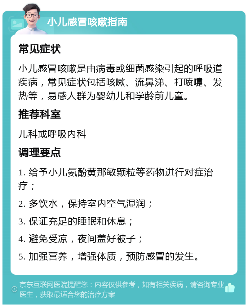 小儿感冒咳嗽指南 常见症状 小儿感冒咳嗽是由病毒或细菌感染引起的呼吸道疾病，常见症状包括咳嗽、流鼻涕、打喷嚏、发热等，易感人群为婴幼儿和学龄前儿童。 推荐科室 儿科或呼吸内科 调理要点 1. 给予小儿氨酚黄那敏颗粒等药物进行对症治疗； 2. 多饮水，保持室内空气湿润； 3. 保证充足的睡眠和休息； 4. 避免受凉，夜间盖好被子； 5. 加强营养，增强体质，预防感冒的发生。