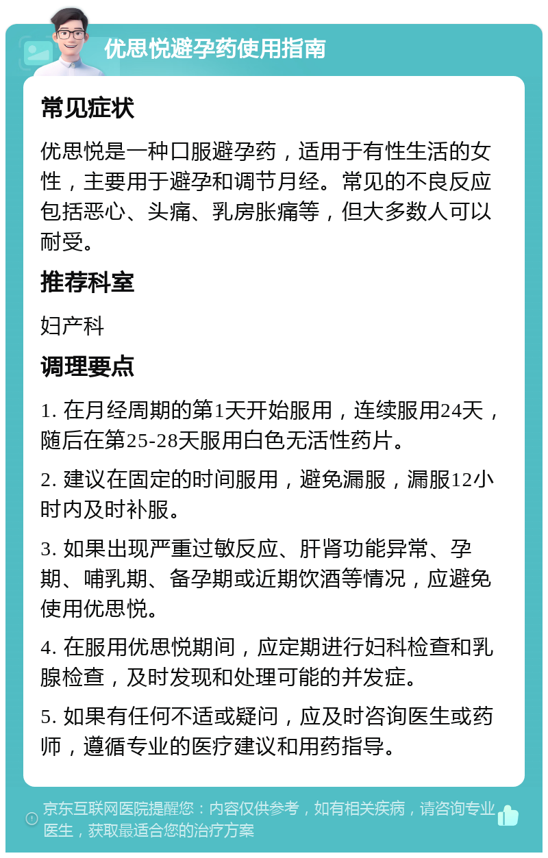 优思悦避孕药使用指南 常见症状 优思悦是一种口服避孕药，适用于有性生活的女性，主要用于避孕和调节月经。常见的不良反应包括恶心、头痛、乳房胀痛等，但大多数人可以耐受。 推荐科室 妇产科 调理要点 1. 在月经周期的第1天开始服用，连续服用24天，随后在第25-28天服用白色无活性药片。 2. 建议在固定的时间服用，避免漏服，漏服12小时内及时补服。 3. 如果出现严重过敏反应、肝肾功能异常、孕期、哺乳期、备孕期或近期饮酒等情况，应避免使用优思悦。 4. 在服用优思悦期间，应定期进行妇科检查和乳腺检查，及时发现和处理可能的并发症。 5. 如果有任何不适或疑问，应及时咨询医生或药师，遵循专业的医疗建议和用药指导。