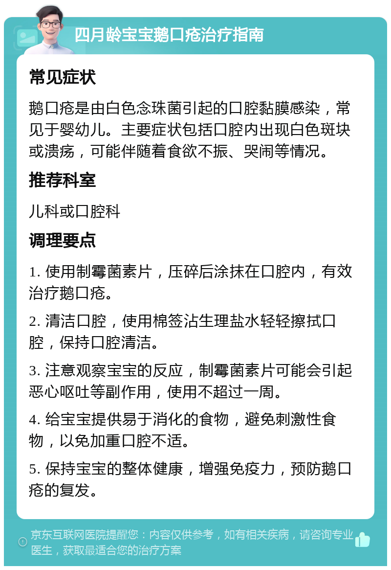 四月龄宝宝鹅口疮治疗指南 常见症状 鹅口疮是由白色念珠菌引起的口腔黏膜感染，常见于婴幼儿。主要症状包括口腔内出现白色斑块或溃疡，可能伴随着食欲不振、哭闹等情况。 推荐科室 儿科或口腔科 调理要点 1. 使用制霉菌素片，压碎后涂抹在口腔内，有效治疗鹅口疮。 2. 清洁口腔，使用棉签沾生理盐水轻轻擦拭口腔，保持口腔清洁。 3. 注意观察宝宝的反应，制霉菌素片可能会引起恶心呕吐等副作用，使用不超过一周。 4. 给宝宝提供易于消化的食物，避免刺激性食物，以免加重口腔不适。 5. 保持宝宝的整体健康，增强免疫力，预防鹅口疮的复发。