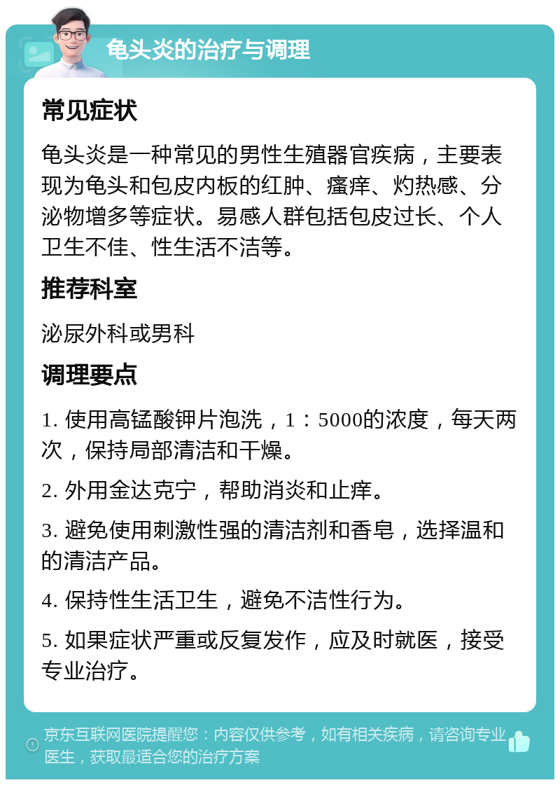 龟头炎的治疗与调理 常见症状 龟头炎是一种常见的男性生殖器官疾病，主要表现为龟头和包皮内板的红肿、瘙痒、灼热感、分泌物增多等症状。易感人群包括包皮过长、个人卫生不佳、性生活不洁等。 推荐科室 泌尿外科或男科 调理要点 1. 使用高锰酸钾片泡洗，1：5000的浓度，每天两次，保持局部清洁和干燥。 2. 外用金达克宁，帮助消炎和止痒。 3. 避免使用刺激性强的清洁剂和香皂，选择温和的清洁产品。 4. 保持性生活卫生，避免不洁性行为。 5. 如果症状严重或反复发作，应及时就医，接受专业治疗。