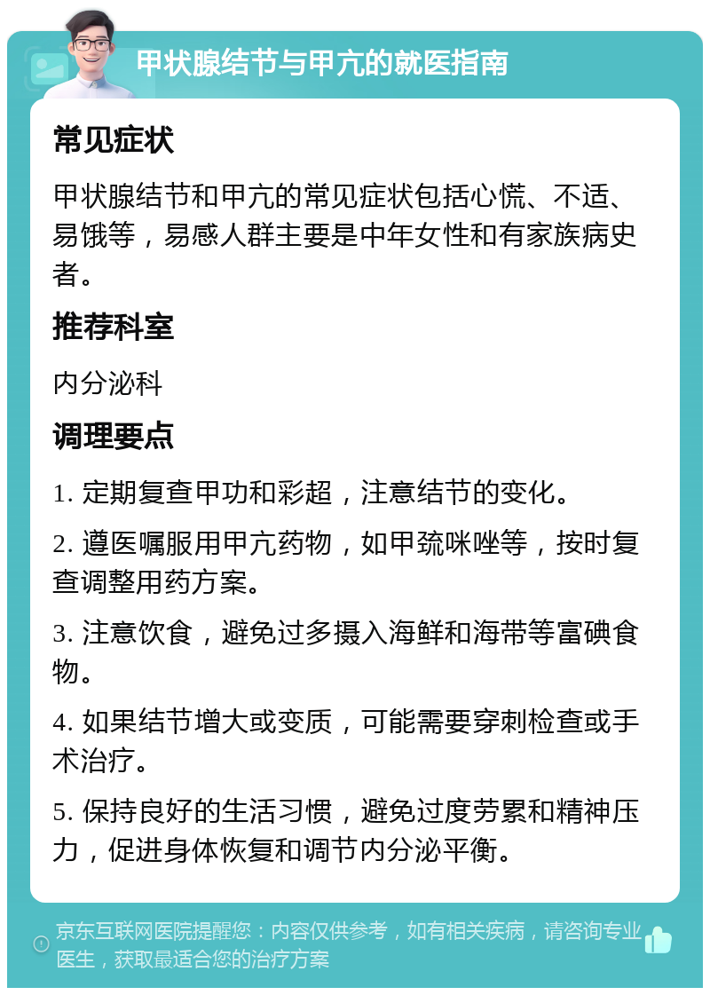 甲状腺结节与甲亢的就医指南 常见症状 甲状腺结节和甲亢的常见症状包括心慌、不适、易饿等，易感人群主要是中年女性和有家族病史者。 推荐科室 内分泌科 调理要点 1. 定期复查甲功和彩超，注意结节的变化。 2. 遵医嘱服用甲亢药物，如甲巯咪唑等，按时复查调整用药方案。 3. 注意饮食，避免过多摄入海鲜和海带等富碘食物。 4. 如果结节增大或变质，可能需要穿刺检查或手术治疗。 5. 保持良好的生活习惯，避免过度劳累和精神压力，促进身体恢复和调节内分泌平衡。