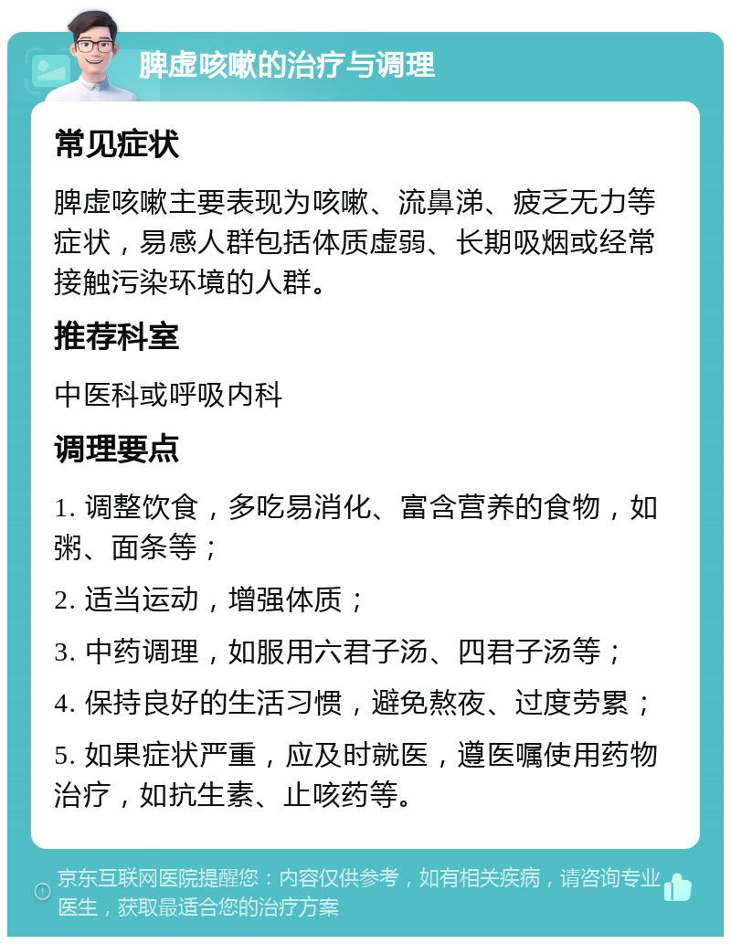 脾虚咳嗽的治疗与调理 常见症状 脾虚咳嗽主要表现为咳嗽、流鼻涕、疲乏无力等症状，易感人群包括体质虚弱、长期吸烟或经常接触污染环境的人群。 推荐科室 中医科或呼吸内科 调理要点 1. 调整饮食，多吃易消化、富含营养的食物，如粥、面条等； 2. 适当运动，增强体质； 3. 中药调理，如服用六君子汤、四君子汤等； 4. 保持良好的生活习惯，避免熬夜、过度劳累； 5. 如果症状严重，应及时就医，遵医嘱使用药物治疗，如抗生素、止咳药等。