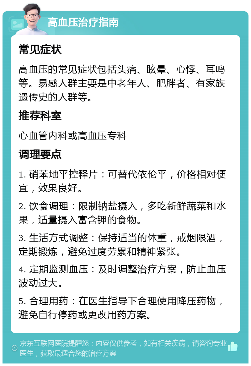 高血压治疗指南 常见症状 高血压的常见症状包括头痛、眩晕、心悸、耳鸣等。易感人群主要是中老年人、肥胖者、有家族遗传史的人群等。 推荐科室 心血管内科或高血压专科 调理要点 1. 硝苯地平控释片：可替代依伦平，价格相对便宜，效果良好。 2. 饮食调理：限制钠盐摄入，多吃新鲜蔬菜和水果，适量摄入富含钾的食物。 3. 生活方式调整：保持适当的体重，戒烟限酒，定期锻炼，避免过度劳累和精神紧张。 4. 定期监测血压：及时调整治疗方案，防止血压波动过大。 5. 合理用药：在医生指导下合理使用降压药物，避免自行停药或更改用药方案。